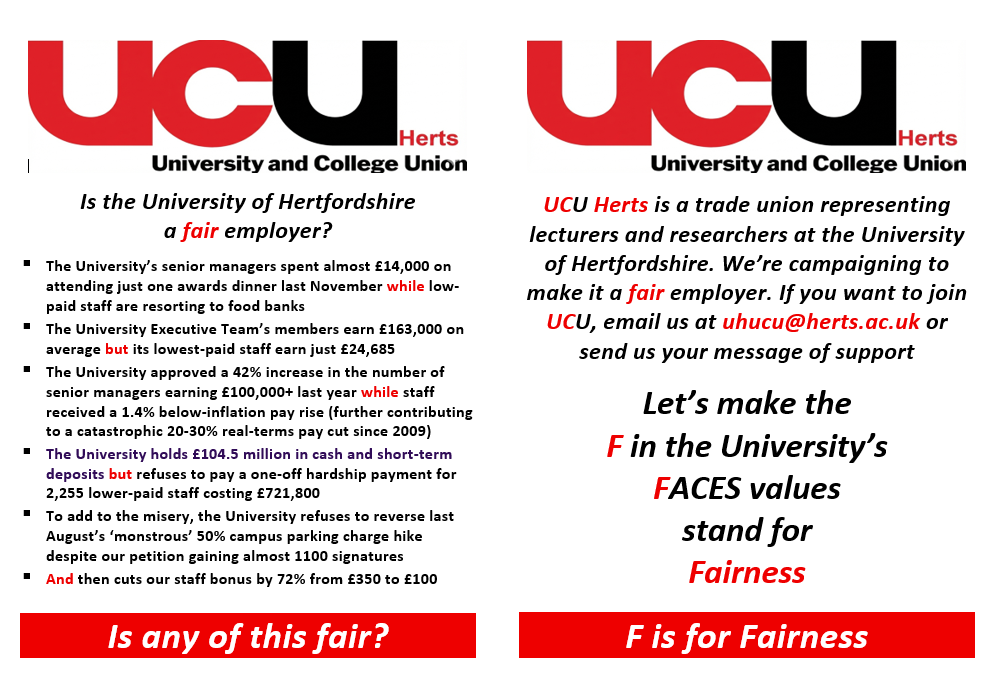 Is the University of Hertfordshire a fair employer?  The University’s senior managers spent almost £14,000 on attending just one awards dinner last November while low-paid staff are resorting to food banks  The University Executive Team’s members earn £163,000 on average but its lowest-paid staff earn just £24,685  The University approved a 42% increase in the number of senior managers earning £100,000+ last year while staff received a 1.4% below-inflation pay rise (further contributing to a catastrophic 20-30% real-terms pay cut since 2009)  The University holds £104.5 million in cash and short-term deposits but refuses to pay a one-off hardship payment for 2,255 lower-paid staff costing £721,800  To add to the misery, the University refuses to reverse last August’s ‘monstrous’ 50% campus parking charge hike despite our petition gaining almost 1100 signatures  And then cuts our staff bonus by 72% from £350 to £100 Is any of this fair? UCU Herts is a trade union representing lecturers and researchers at the University of Hertfordshire. We’re campaigning to make it a fair employer. If you want to join UCU, email us at uhucu@herts.ac.uk or send us your message of support Let’s make the F in the University’s FACES values stand for Fairness