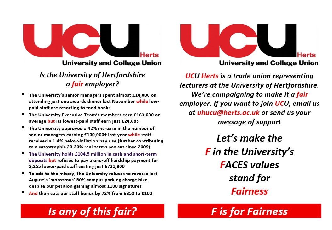 Is the University of Hertfordshire a fair employer?  The University’s senior managers spent almost £14,000 on attending just one awards dinner last November while low-paid staff are resorting to food banks  The University Executive Team’s members earn £163,000 on average but its lowest-paid staff earn just £24,685  The University approved a 42% increase in the number of senior managers earning £100,000+ last year while staff received a 1.4% below-inflation pay rise (further contributing to a catastrophic 20-30% real-terms pay cut since 2009)  The University holds £104.5 million in cash and short-term deposits but refuses to pay a one-off hardship payment for 2,255 lower-paid staff costing just £721,800  To add to the misery, the University refuses to reverse last August’s ‘monstrous’ 50% campus parking charge hike despite our petition gaining almost 1100 signatures  And then cuts our staff bonus by 72% from £350 to £100 Is any of this fair? UCU Herts is a trade union representing lecturers at the University of Hertfordshire. We’re campaigning to make it a fair employer. If you want to join UCU, email us at uhucu@herts.ac.uk or send us your message of support Let’s make the F in the University’s FACES values stand for Fairness
